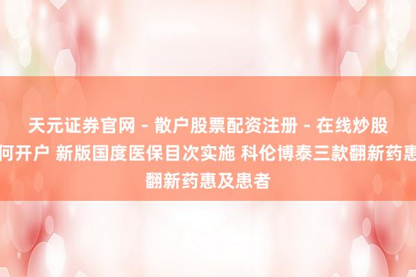 天元证券官网 - 散户股票配资注册 - 在线炒股杠杆如何开户 新版国度医保目次实施 科伦博泰三款翻新药惠及患者