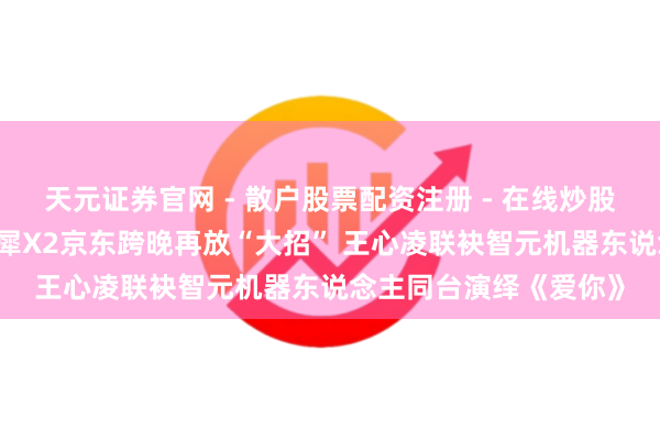 天元证券官网 - 散户股票配资注册 - 在线炒股杠杆如何开户 智元灵犀X2京东跨晚再放“大招” 王心凌联袂智元机器东说念主同台演绎《爱你》