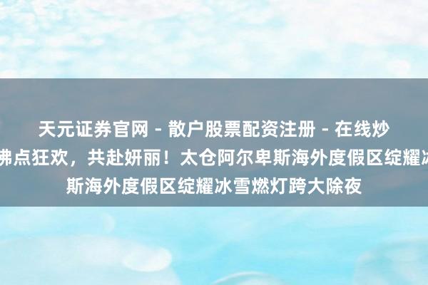 天元证券官网 - 散户股票配资注册 - 在线炒股杠杆如何开户 沸点狂欢，共赴妍丽！太仓阿尔卑斯海外度假区绽耀冰雪燃灯跨大除夜