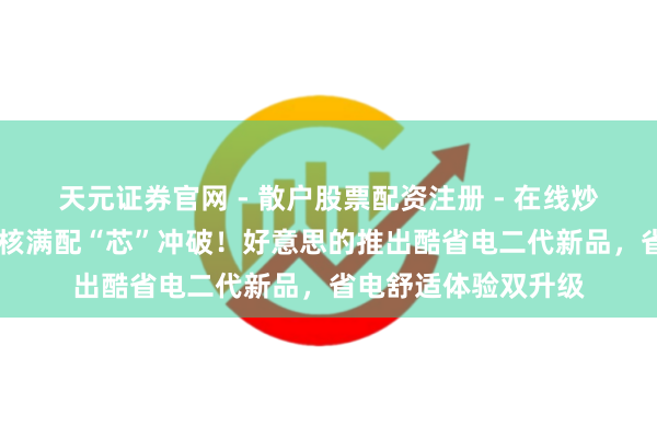 天元证券官网 - 散户股票配资注册 - 在线炒股杠杆如何开户 硬核满配“芯”冲破！好意思的推出酷省电二代新品，省电舒适体验双升级