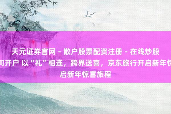 天元证券官网 - 散户股票配资注册 - 在线炒股杠杆如何开户 以“礼”相连，跨界送喜，京东旅行开启新年惊喜旅程
