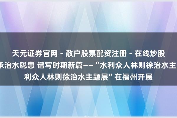 天元证券官网 - 散户股票配资注册 - 在线炒股杠杆如何开户 传承治水聪惠 谱写时期新篇——“水利众人林则徐治水主题展”在福州开展