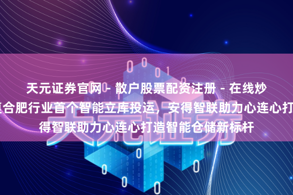 天元证券官网 - 散户股票配资注册 - 在线炒股杠杆如何开户 复合肥行业首个智能立库投运，安得智联助力心连心打造智能仓储新标杆