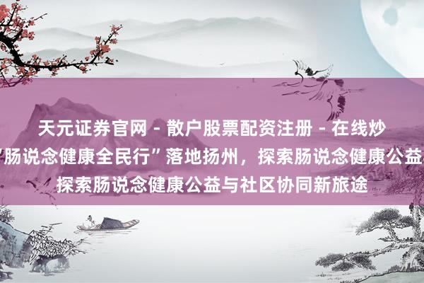 天元证券官网 - 散户股票配资注册 - 在线炒股杠杆如何开户 “肠说念健康全民行”落地扬州，探索肠说念健康公益与社区协同新旅途