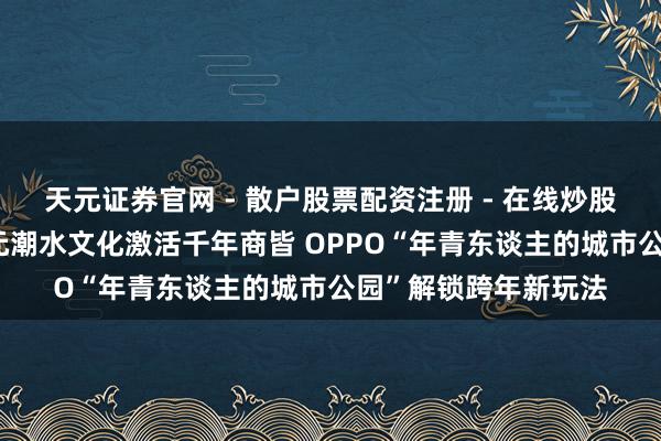 天元证券官网 - 散户股票配资注册 - 在线炒股杠杆如何开户 二次元潮水文化激活千年商皆 OPPO“年青东谈主的城市公园”解锁跨年新玩法
