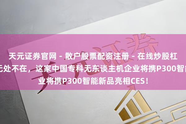 天元证券官网 - 散户股票配资注册 - 在线炒股杠杆如何开户 AI无处不在，这家中国专科无东谈主机企业将携P300智能新品亮相CES！