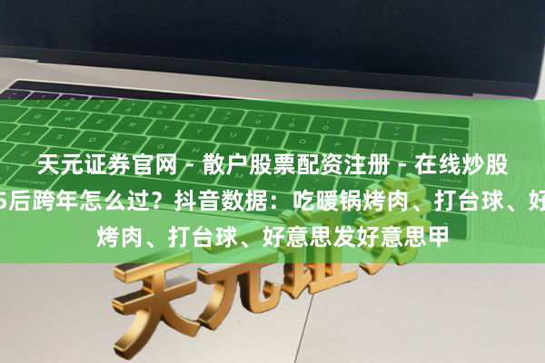 天元证券官网 - 散户股票配资注册 - 在线炒股杠杆如何开户 95后跨年怎么过？抖音数据：吃暖锅烤肉、打台球、好意思发好意思甲