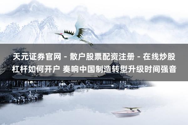 天元证券官网 - 散户股票配资注册 - 在线炒股杠杆如何开户 奏响中国制造转型升级时间强音