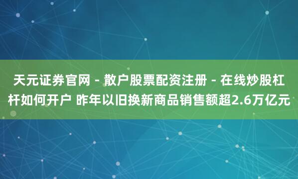 天元证券官网 - 散户股票配资注册 - 在线炒股杠杆如何开户 昨年以旧换新商品销售额超2.6万亿元