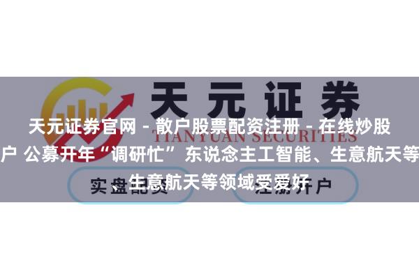 天元证券官网 - 散户股票配资注册 - 在线炒股杠杆如何开户 公募开年“调研忙” 东说念主工智能、生意航天等领域受爱好