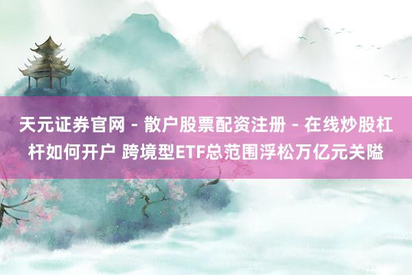 天元证券官网 - 散户股票配资注册 - 在线炒股杠杆如何开户 跨境型ETF总范围浮松万亿元关隘
