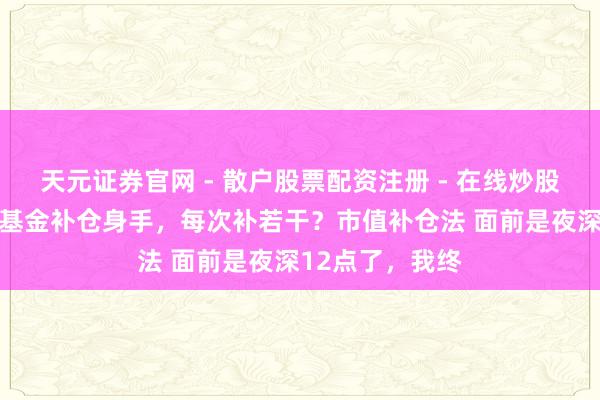 天元证券官网 - 散户股票配资注册 - 在线炒股杠杆如何开户 基金补仓身手，每次补若干？市值补仓法 面前是夜深12点了，我终