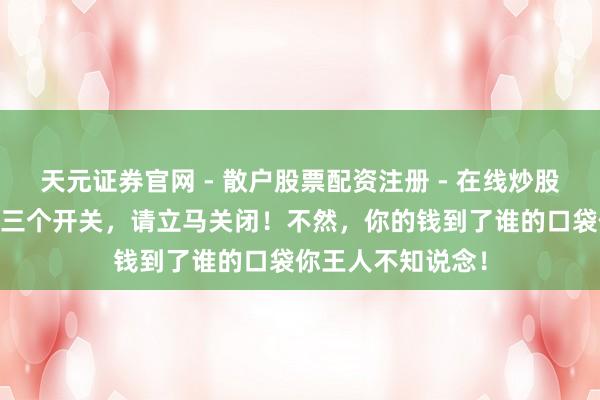 天元证券官网 - 散户股票配资注册 - 在线炒股杠杆如何开户 这三个开关，请立马关闭！不然，你的钱到了谁的口袋你王人不知说念！