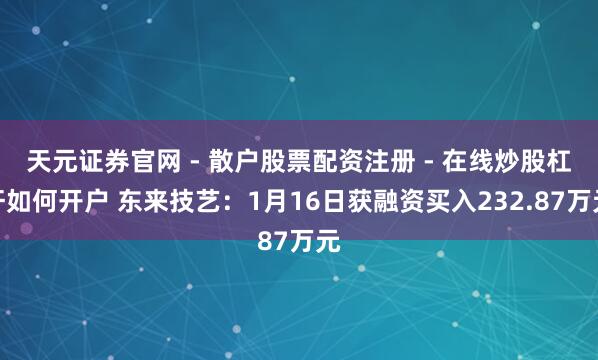 天元证券官网 - 散户股票配资注册 - 在线炒股杠杆如何开户 东来技艺：1月16日获融资买入232.87万元