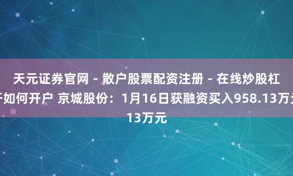 天元证券官网 - 散户股票配资注册 - 在线炒股杠杆如何开户 京城股份：1月16日获融资买入958.13万元